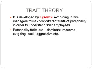 TRAIT THEORY
 It is developed by Eysenck. According to him
managers must know different traits of personality
in order to understand their employees.
 Personality traits are – dominant, reserved,
outgoing, cool, aggressive etc.
 