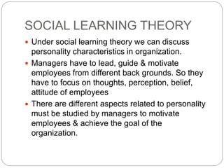 SOCIAL LEARNING THEORY
 Under social learning theory we can discuss
personality characteristics in organization.
 Managers have to lead, guide & motivate
employees from different back grounds. So they
have to focus on thoughts, perception, belief,
attitude of employees
 There are different aspects related to personality
must be studied by managers to motivate
employees & achieve the goal of the
organization.
 