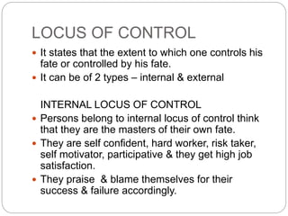 LOCUS OF CONTROL
 It states that the extent to which one controls his
fate or controlled by his fate.
 It can be of 2 types – internal & external
INTERNAL LOCUS OF CONTROL
 Persons belong to internal locus of control think
that they are the masters of their own fate.
 They are self confident, hard worker, risk taker,
self motivator, participative & they get high job
satisfaction.
 They praise & blame themselves for their
success & failure accordingly.
 