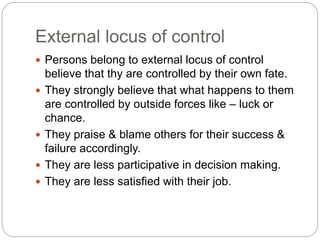 External locus of control
 Persons belong to external locus of control
believe that thy are controlled by their own fate.
 They strongly believe that what happens to them
are controlled by outside forces like – luck or
chance.
 They praise & blame others for their success &
failure accordingly.
 They are less participative in decision making.
 They are less satisfied with their job.
 