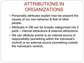 ATTRIBUTIONS IN
ORGANIZATIONS
 Personality attributes explain how we pinpoint the
causes of our own behavior & that of other
people.
 Attributes in OB can be broadly categorized into 2
parts – internal attributions & external attributions.
 We can attribute events to an internal source of
responsibility (something within the individual’s
control) or an external source (something outside
the individual’s control).
 