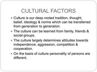 CULTURAL FACTORS
 Culture is our deep rooted tradition, thought,
belief, ideology & norms which can be transferred
from generation to generation.
 The culture can be learned from family, friends &
social groups.
 The culture largely determines attitudes towards
independence, aggression, competition &
cooperation.
 On the basis of culture personality of persons are
different.
 