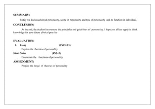 SUMMARY:
Today we discussed about personality, scope of personality and role of personality and its function in individual.
CONCLUSION:
At the end, the student Incorporate the principles and guidelines of personality. I hope you all are apply in think
knowledge for your future clinical practice
EVALUATION:
I. Essay (1X15=15)
Explain the theories of personality
Short Notes (1X5=5)
Enumerate the functions of personality
ASSIGNMENT:
Prepare the model of theories of personality
 