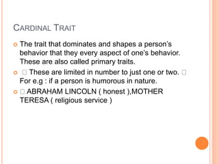 CARDINAL TRAIT
 The trait that dominates and shapes a person’s
behavior that they every aspect of one’s behavior.
These are also called primary traits.
 These are limited in number to just one or two.
For e.g : if a person is humorous in nature.
 ABRAHAM LINCOLN ( honest ),MOTHER
TERESA ( religious service )
 