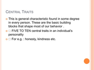 CENTRAL TRAITS
 This is general characteristic found in some degree
in every person. These are the basic building
blocks that shape most of our behavior .
 FIVE TO TEN central traits in an individual’s
personality
 For e.g. : honesty, kindness etc.
 