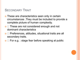 SECONDARY TRAIT
 These are characteristics seen only in certain
circumstances .They must be included to provide a
complete picture of human complexity.
 These are not considered enough and not
dominant characteristics
 Preferences, attitudes, situational traits are all
secondary traits.
 For e.g. : stage fear before speaking at public
 