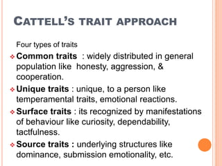 CATTELL’S TRAIT APPROACH
Four types of traits
 Common traits : widely distributed in general
population like honesty, aggression, &
cooperation.
 Unique traits : unique, to a person like
temperamental traits, emotional reactions.
 Surface traits : its recognized by manifestations
of behaviour like curiosity, dependability,
tactfulness.
 Source traits : underlying structures like
dominance, submission emotionality, etc.
 