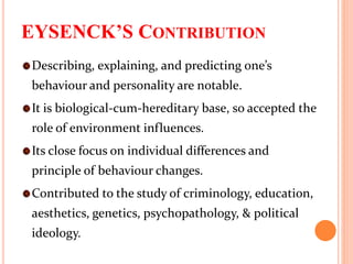 EYSENCK’S CONTRIBUTION
Describing, explaining, and predicting one’s
behaviour and personality are notable.
It is biological-cum-hereditary base, so accepted the
role of environment influences.
Its close focus on individual differences and
principle of behaviour changes.
Contributed to the study of criminology, education,
aesthetics, genetics, psychopathology, & political
ideology.
 