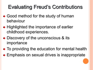 Evaluating Freud’s Contributions
Good method for the study of human
behaviour
Highlighted the importance of earlier
childhood experiences.
Discovery of the unconscious & its
importance
To providing the education for mental health
Emphasis on sexual drives is inappropriate
 