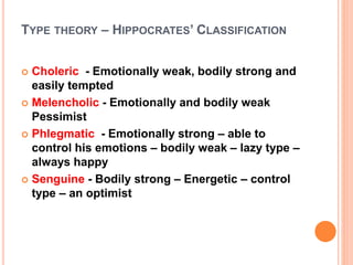 TYPE THEORY – HIPPOCRATES’ CLASSIFICATION
 Choleric - Emotionally weak, bodily strong and
easily tempted
 Melencholic - Emotionally and bodily weak
Pessimist
 Phlegmatic - Emotionally strong – able to
control his emotions – bodily weak – lazy type –
always happy
 Senguine - Bodily strong – Energetic – control
type – an optimist
 