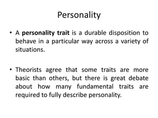 Personality
• A personality trait is a durable disposition to
behave in a particular way across a variety of
situations.
• Theorists agree that some traits are more
basic than others, but there is great debate
about how many fundamental traits are
required to fully describe personality.
 