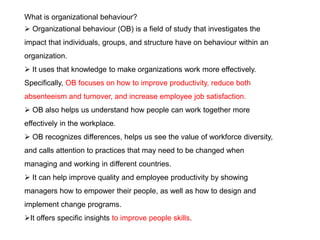 What is organizational behaviour?
 Organizational behaviour (OB) is a field of study that investigates the
impact that individuals, groups, and structure have on behaviour within an
organization.
 It uses that knowledge to make organizations work more effectively.
Specifically, OB focuses on how to improve productivity, reduce both
absenteeism and turnover, and increase employee job satisfaction.
 OB also helps us understand how people can work together more
effectively in the workplace.
 OB recognizes differences, helps us see the value of workforce diversity,
and calls attention to practices that may need to be changed when
managing and working in different countries.
 It can help improve quality and employee productivity by showing
managers how to empower their people, as well as how to design and
implement change programs.
It offers specific insights to improve people skills.
 