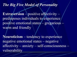 The Big Five Model of Personality
Extraversion – positive affectivity –
predisposes individuals to experience
positive emotional states – gregarious –
warm and friendly
Neuroticism – tendency to experience
negative emotional states – negative
affectivity – anxiety – self-consciousness –
vulnerability
 