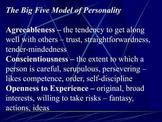 The Big Five Model of Personality
Agreeableness – the tendency to get along
well with others – trust, straightforwardness,
tender-mindedness
Conscientiousness – the extent to which a
person is careful, scrupulous, persevering –
likes competence, order, self-discipline
Openness to Experience – original, broad
interests, willing to take risks – fantasy,
actions, ideas
 