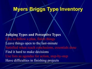 Myers Briggs Type Inventory
Judging Types and Perceptive Types
Like to follow a plan, finish things
Leave things open to the last-minute
Satisfied when reach conclusions, essentials done
Find it hard to make decisions
Use lists as agendas for action, step-by-step
Have difficulties in finishing projects
 
