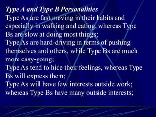 Type A and Type B Personalities
Type As are fast moving in their habits and
especially in walking and eating, whereas Type
Bs are slow at doing most things;
Type As are hard-driving in terms of pushing
themselves and others, while Type Bs are much
more easy-going;
Type As tend to hide their feelings, whereas Type
Bs will express them;
Type As will have few interests outside work;
whereas Type Bs have many outside interests;
 