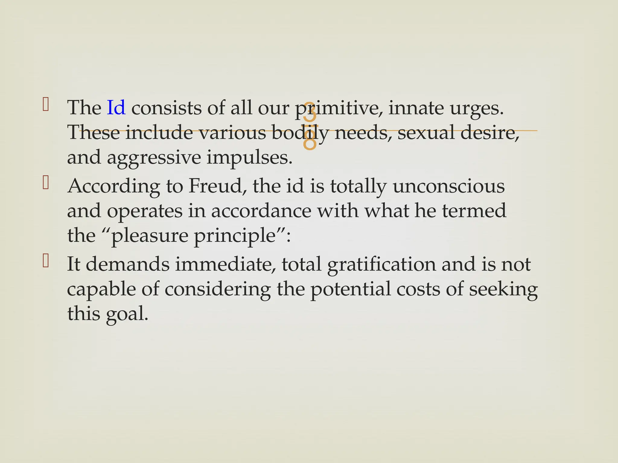 
 The Id consists of all our primitive, innate urges.
These include various bodily needs, sexual desire,
and aggressive impulses.
 According to Freud, the id is totally unconscious
and operates in accordance with what he termed
the “pleasure principle”:
 It demands immediate, total gratification and is not
capable of considering the potential costs of seeking
this goal.
 