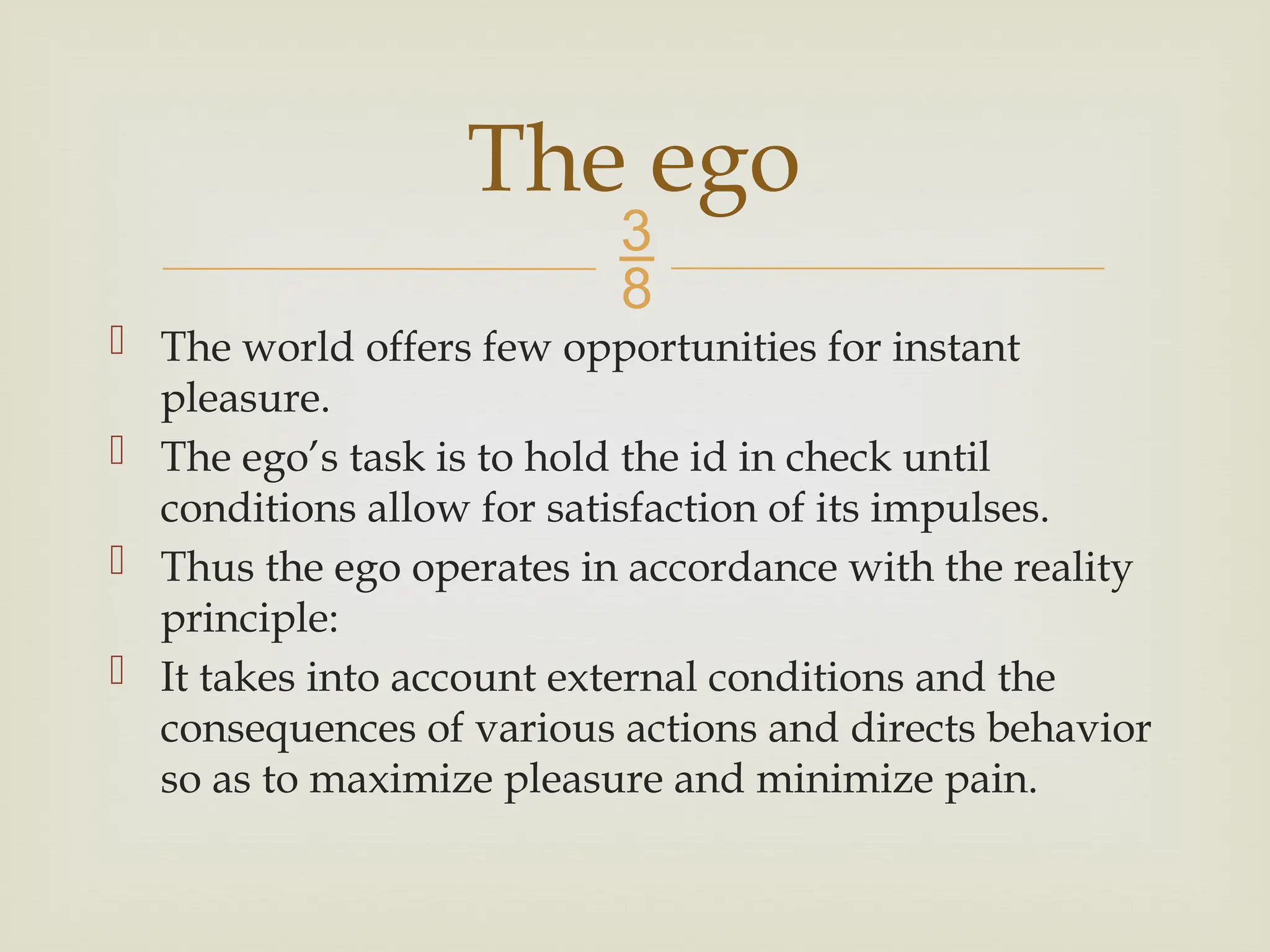 
 The world offers few opportunities for instant
pleasure.
 The ego’s task is to hold the id in check until
conditions allow for satisfaction of its impulses.
 Thus the ego operates in accordance with the reality
principle:
 It takes into account external conditions and the
consequences of various actions and directs behavior
so as to maximize pleasure and minimize pain.
The ego
 