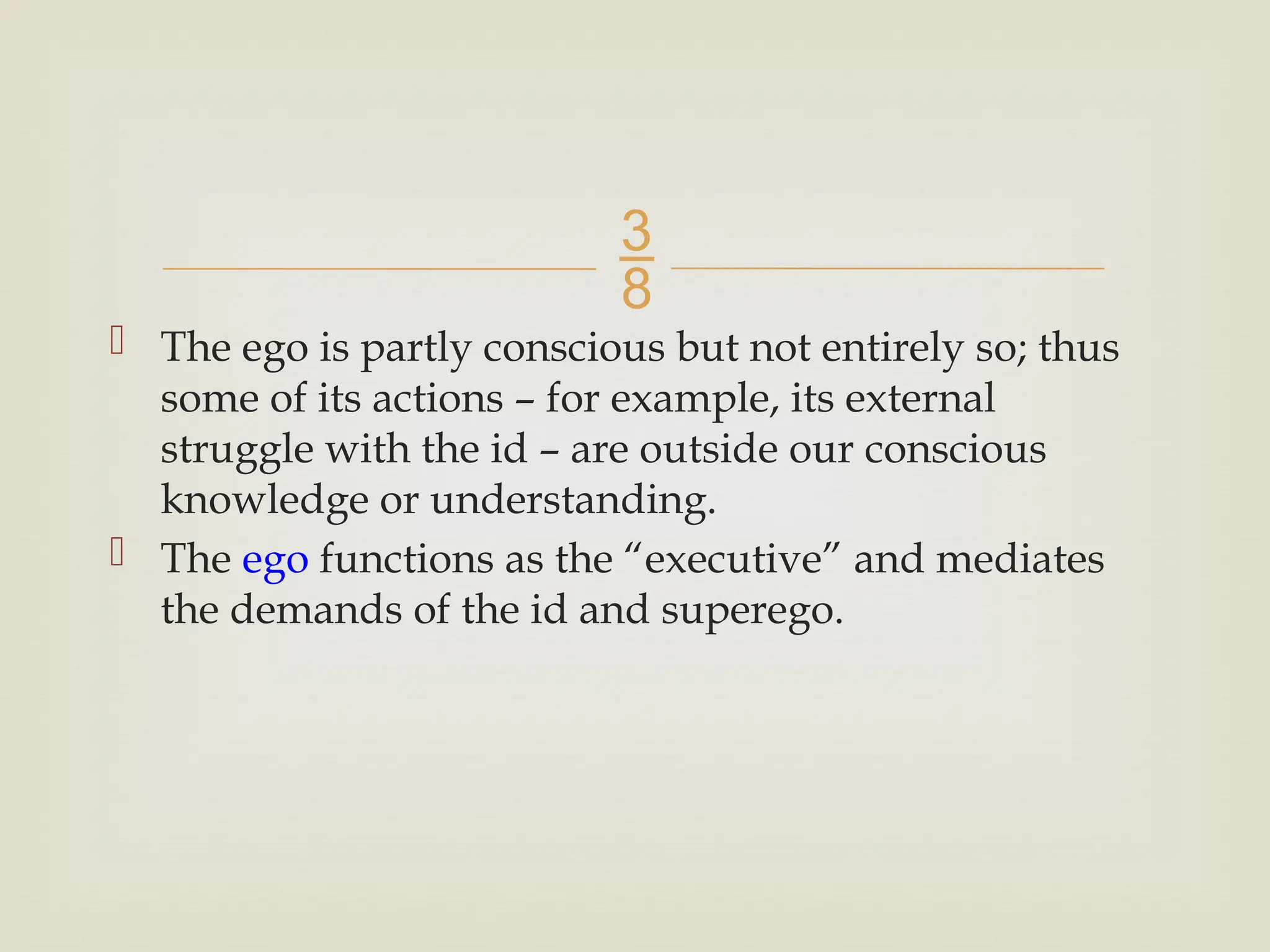 
 The ego is partly conscious but not entirely so; thus
some of its actions – for example, its external
struggle with the id – are outside our conscious
knowledge or understanding.
 The ego functions as the “executive” and mediates
the demands of the id and superego.
 