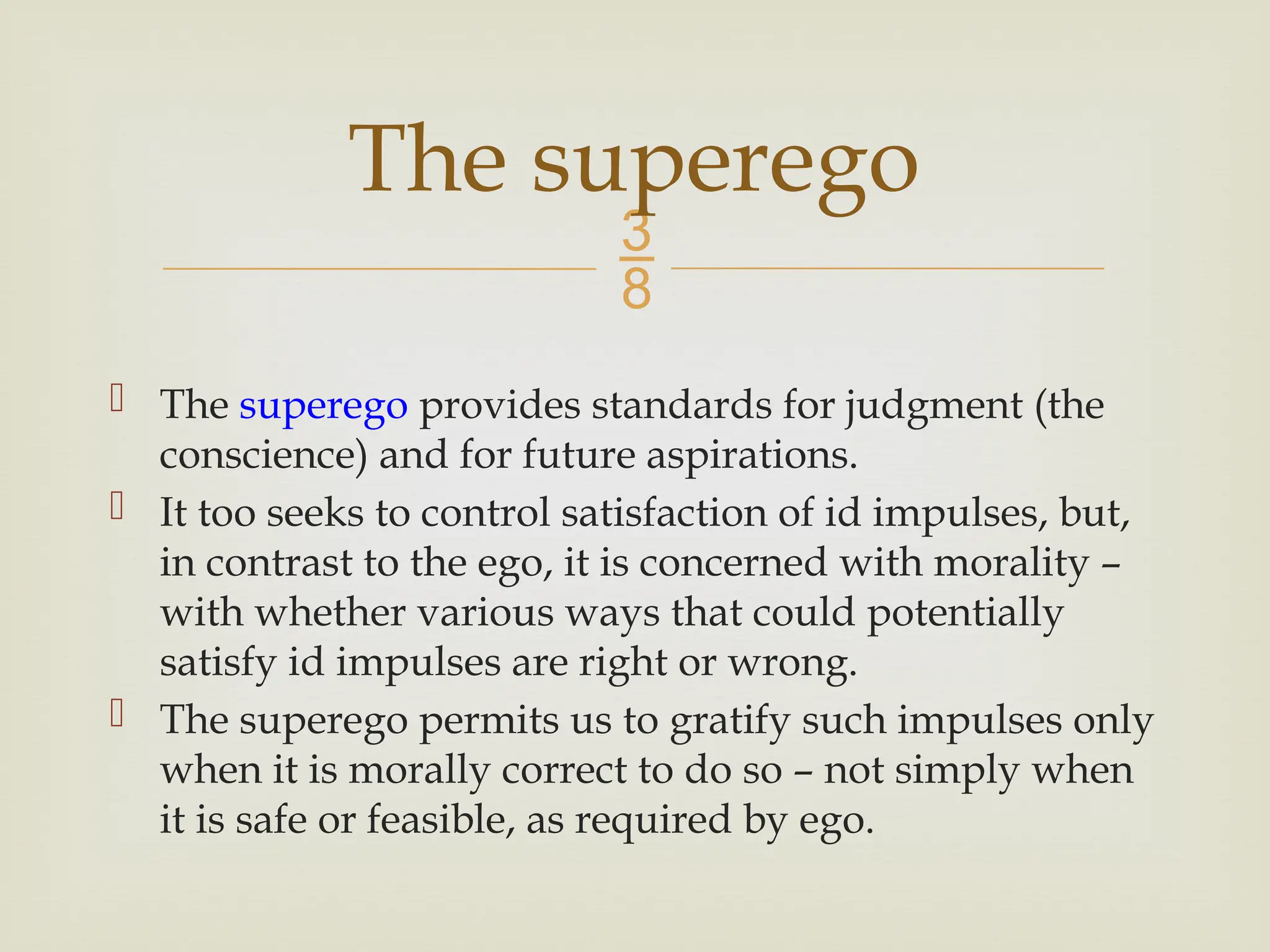 
 The superego provides standards for judgment (the
conscience) and for future aspirations.
 It too seeks to control satisfaction of id impulses, but,
in contrast to the ego, it is concerned with morality –
with whether various ways that could potentially
satisfy id impulses are right or wrong.
 The superego permits us to gratify such impulses only
when it is morally correct to do so – not simply when
it is safe or feasible, as required by ego.
The superego
 