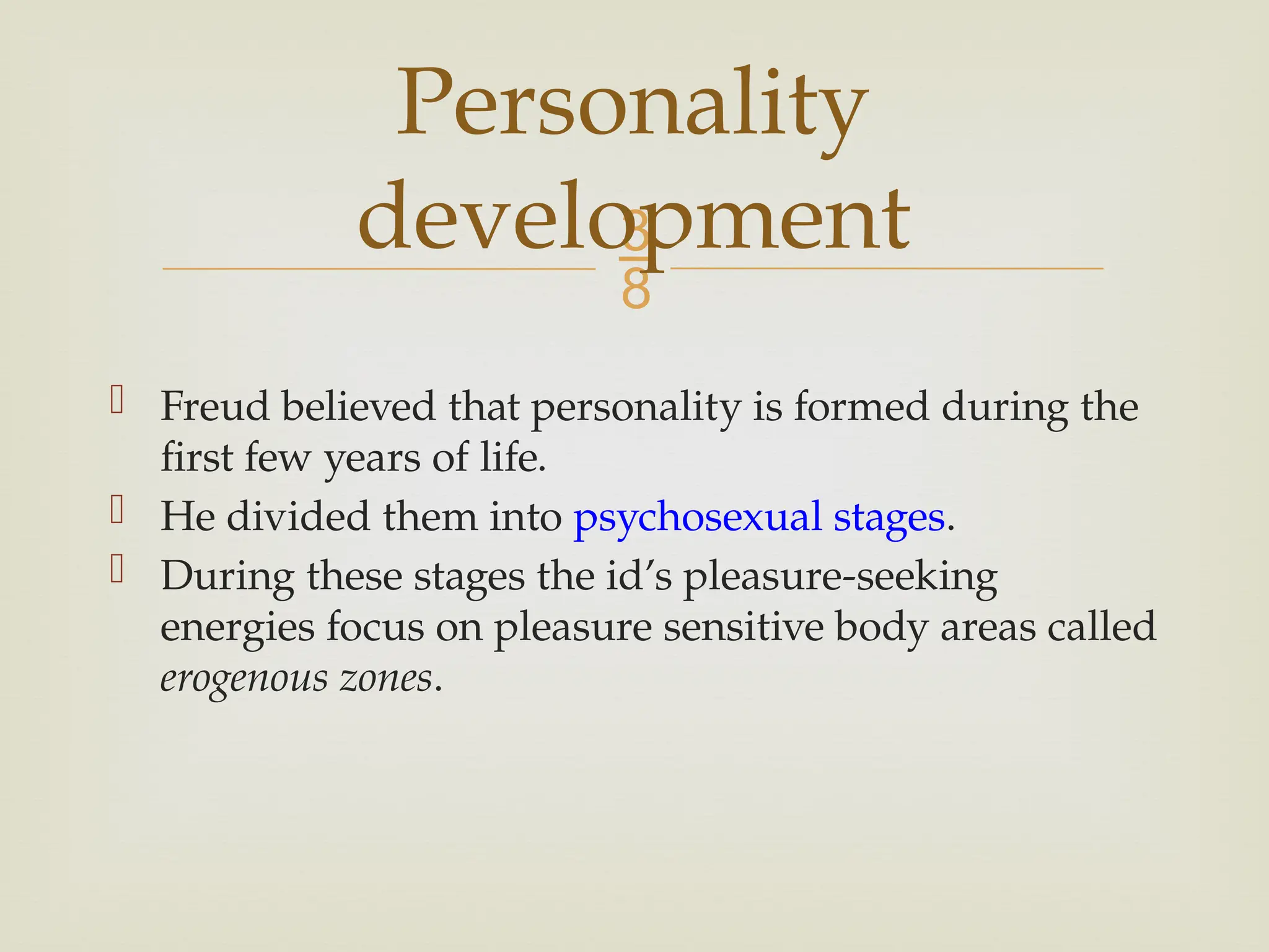 
 Freud believed that personality is formed during the
first few years of life.
 He divided them into psychosexual stages.
 During these stages the id’s pleasure-seeking
energies focus on pleasure sensitive body areas called
erogenous zones.
Personality
development
 