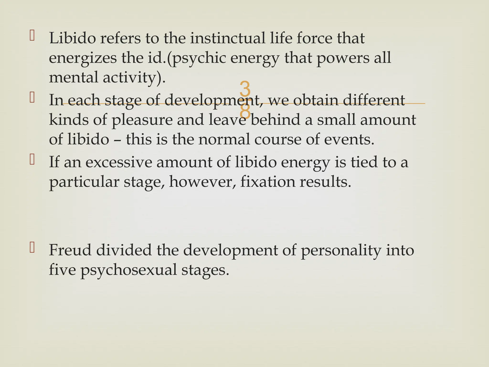 
 Libido refers to the instinctual life force that
energizes the id.(psychic energy that powers all
mental activity).
 In each stage of development, we obtain different
kinds of pleasure and leave behind a small amount
of libido – this is the normal course of events.
 If an excessive amount of libido energy is tied to a
particular stage, however, fixation results.
 Freud divided the development of personality into
five psychosexual stages.
 