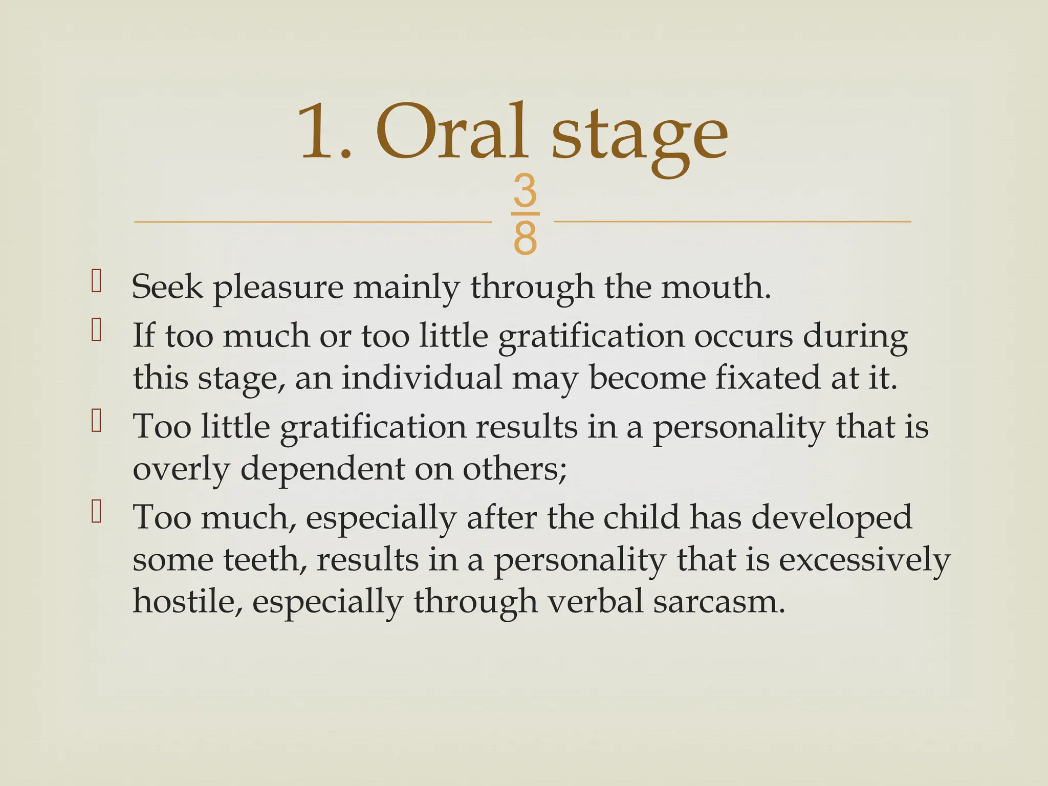 
 Seek pleasure mainly through the mouth.
 If too much or too little gratification occurs during
this stage, an individual may become fixated at it.
 Too little gratification results in a personality that is
overly dependent on others;
 Too much, especially after the child has developed
some teeth, results in a personality that is excessively
hostile, especially through verbal sarcasm.
1. Oral stage
 