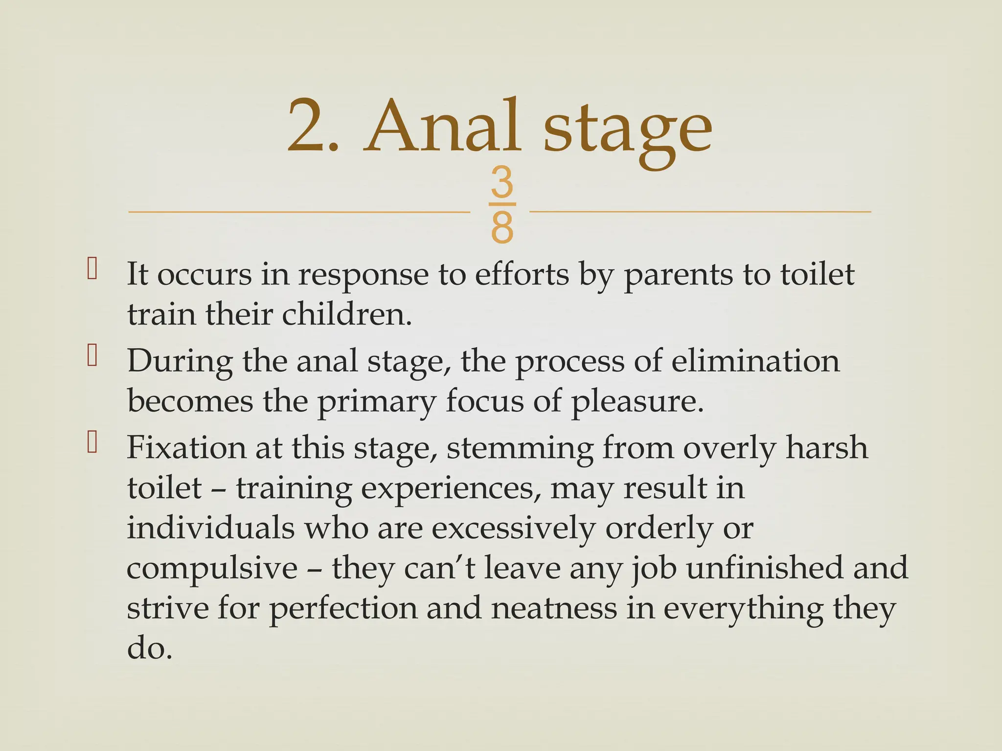 
 It occurs in response to efforts by parents to toilet
train their children.
 During the anal stage, the process of elimination
becomes the primary focus of pleasure.
 Fixation at this stage, stemming from overly harsh
toilet – training experiences, may result in
individuals who are excessively orderly or
compulsive – they can’t leave any job unfinished and
strive for perfection and neatness in everything they
do.
2. Anal stage
 