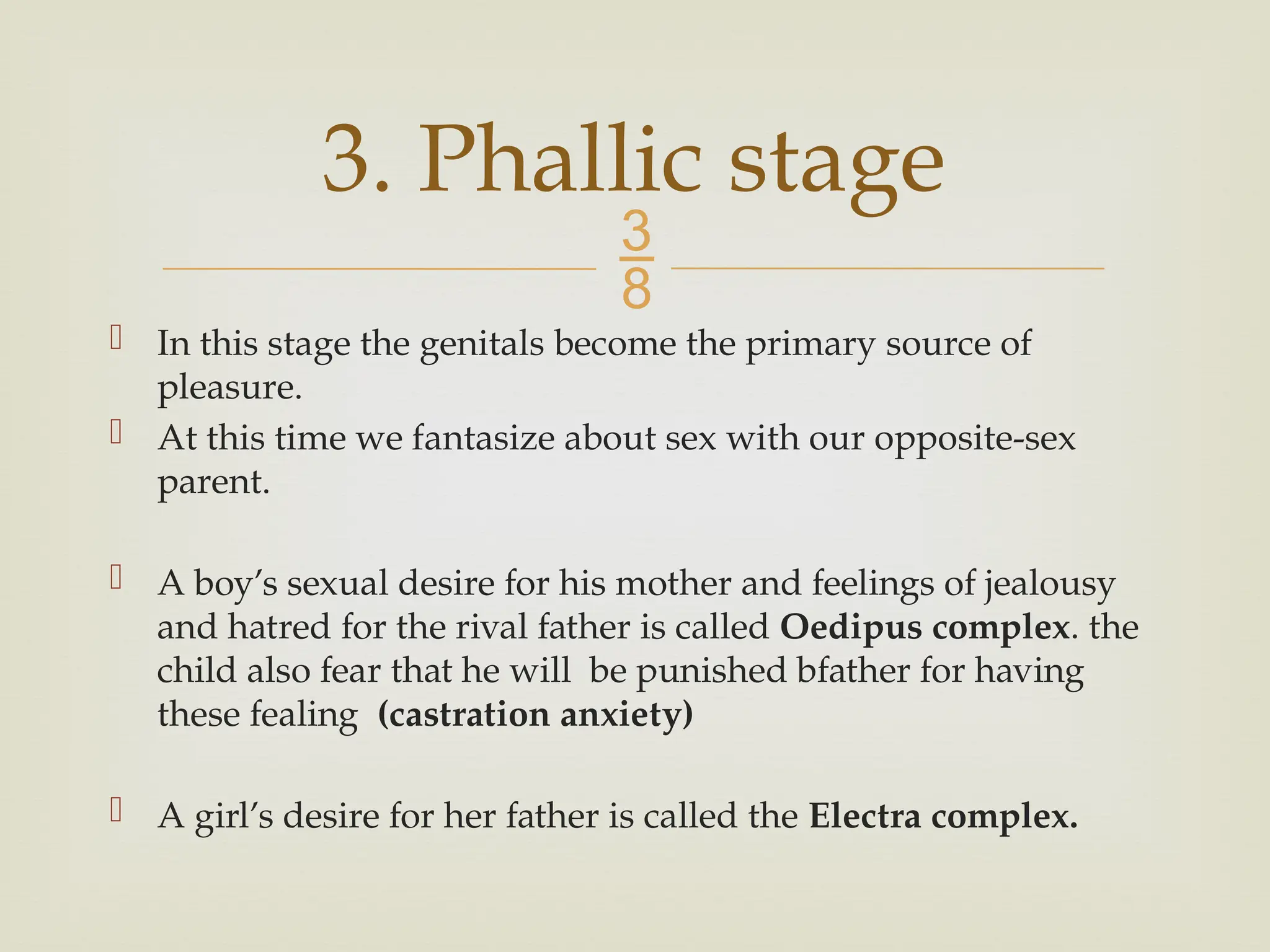 
 In this stage the genitals become the primary source of
pleasure.
 At this time we fantasize about sex with our opposite-sex
parent.
 A boy’s sexual desire for his mother and feelings of jealousy
and hatred for the rival father is called Oedipus complex. the
child also fear that he will be punished bfather for having
these fealing (castration anxiety)
 A girl’s desire for her father is called the Electra complex.
3. Phallic stage
 