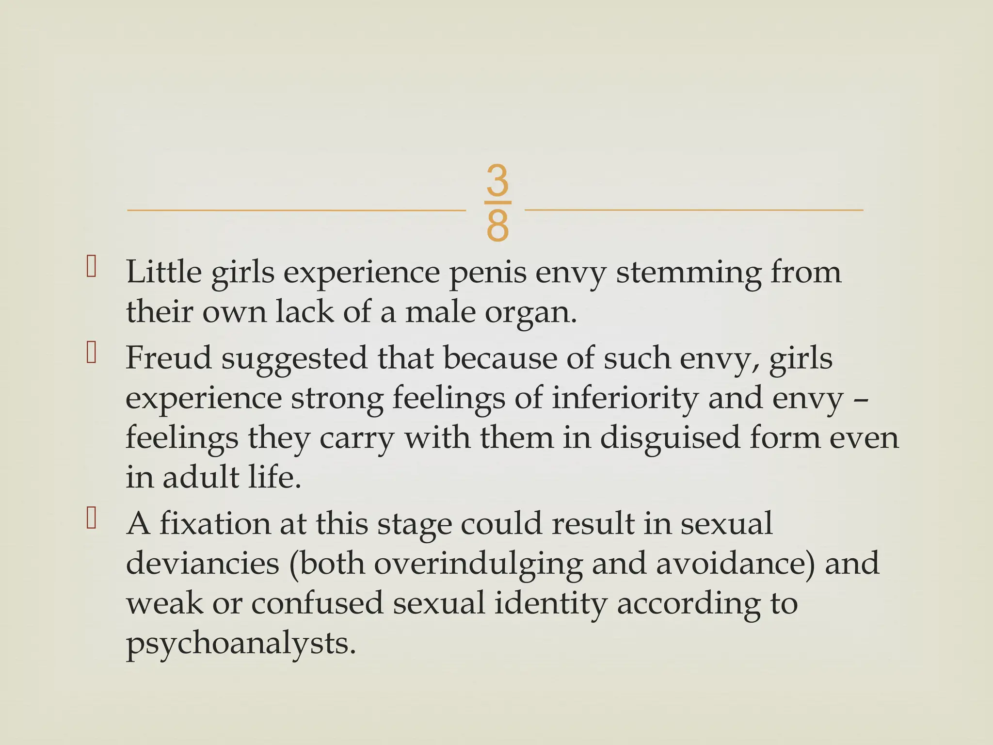 
 Little girls experience penis envy stemming from
their own lack of a male organ.
 Freud suggested that because of such envy, girls
experience strong feelings of inferiority and envy –
feelings they carry with them in disguised form even
in adult life.
 A fixation at this stage could result in sexual
deviancies (both overindulging and avoidance) and
weak or confused sexual identity according to
psychoanalysts.
 
