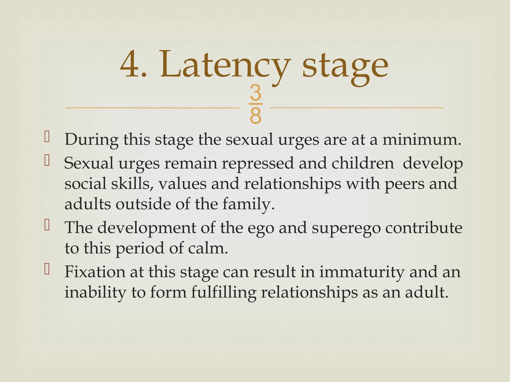 
 During this stage the sexual urges are at a minimum.
 Sexual urges remain repressed and children develop
social skills, values and relationships with peers and
adults outside of the family.
 The development of the ego and superego contribute
to this period of calm.
 Fixation at this stage can result in immaturity and an
inability to form fulfilling relationships as an adult.
4. Latency stage
 