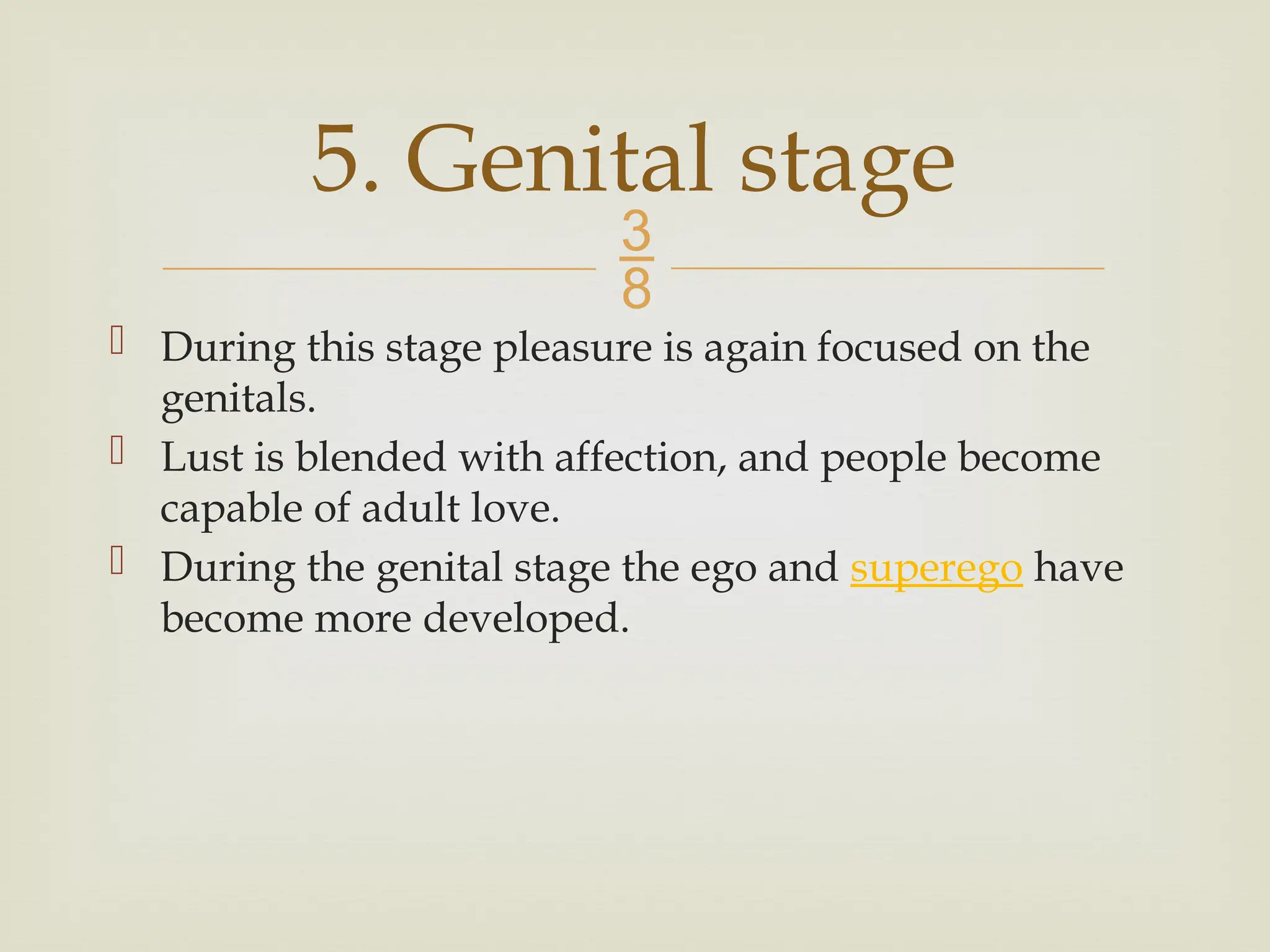 
 During this stage pleasure is again focused on the
genitals.
 Lust is blended with affection, and people become
capable of adult love.
 During the genital stage the ego and superego have
become more developed.
5. Genital stage
 