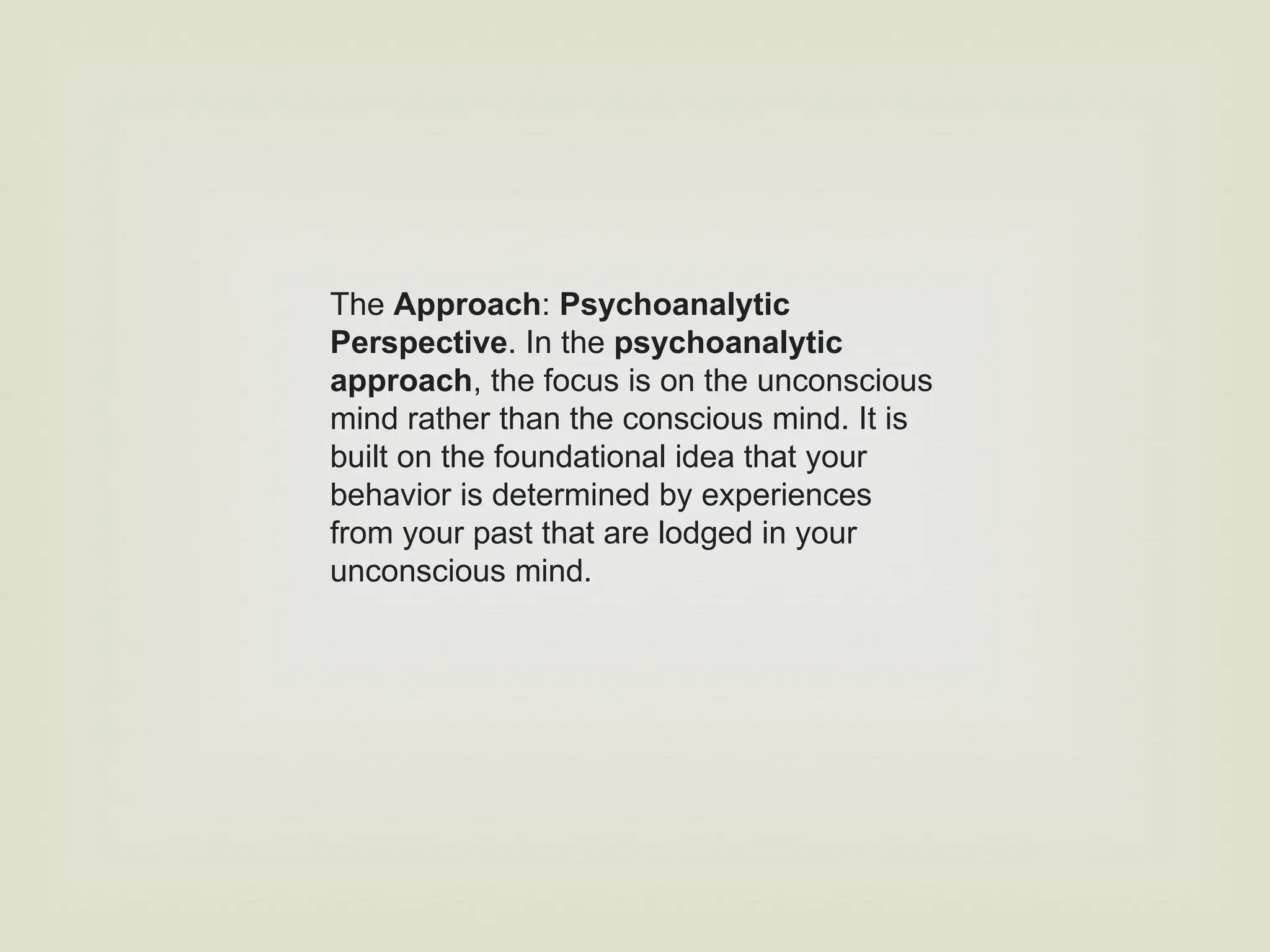 The Approach: Psychoanalytic
Perspective. In the psychoanalytic
approach, the focus is on the unconscious
mind rather than the conscious mind. It is
built on the foundational idea that your
behavior is determined by experiences
from your past that are lodged in your
unconscious mind.
 