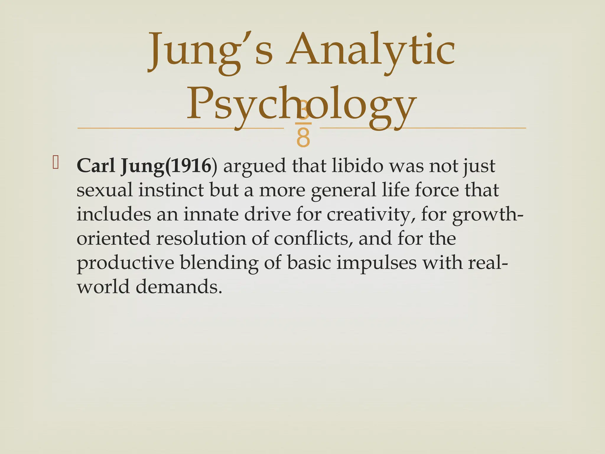 
 Carl Jung(1916) argued that libido was not just
sexual instinct but a more general life force that
includes an innate drive for creativity, for growth-
oriented resolution of conflicts, and for the
productive blending of basic impulses with real-
world demands.
Jung’s Analytic
Psychology
 