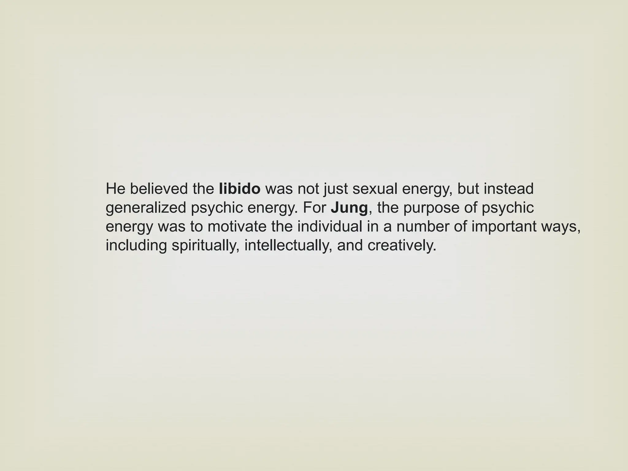 He believed the libido was not just sexual energy, but instead
generalized psychic energy. For Jung, the purpose of psychic
energy was to motivate the individual in a number of important ways,
including spiritually, intellectually, and creatively.
 