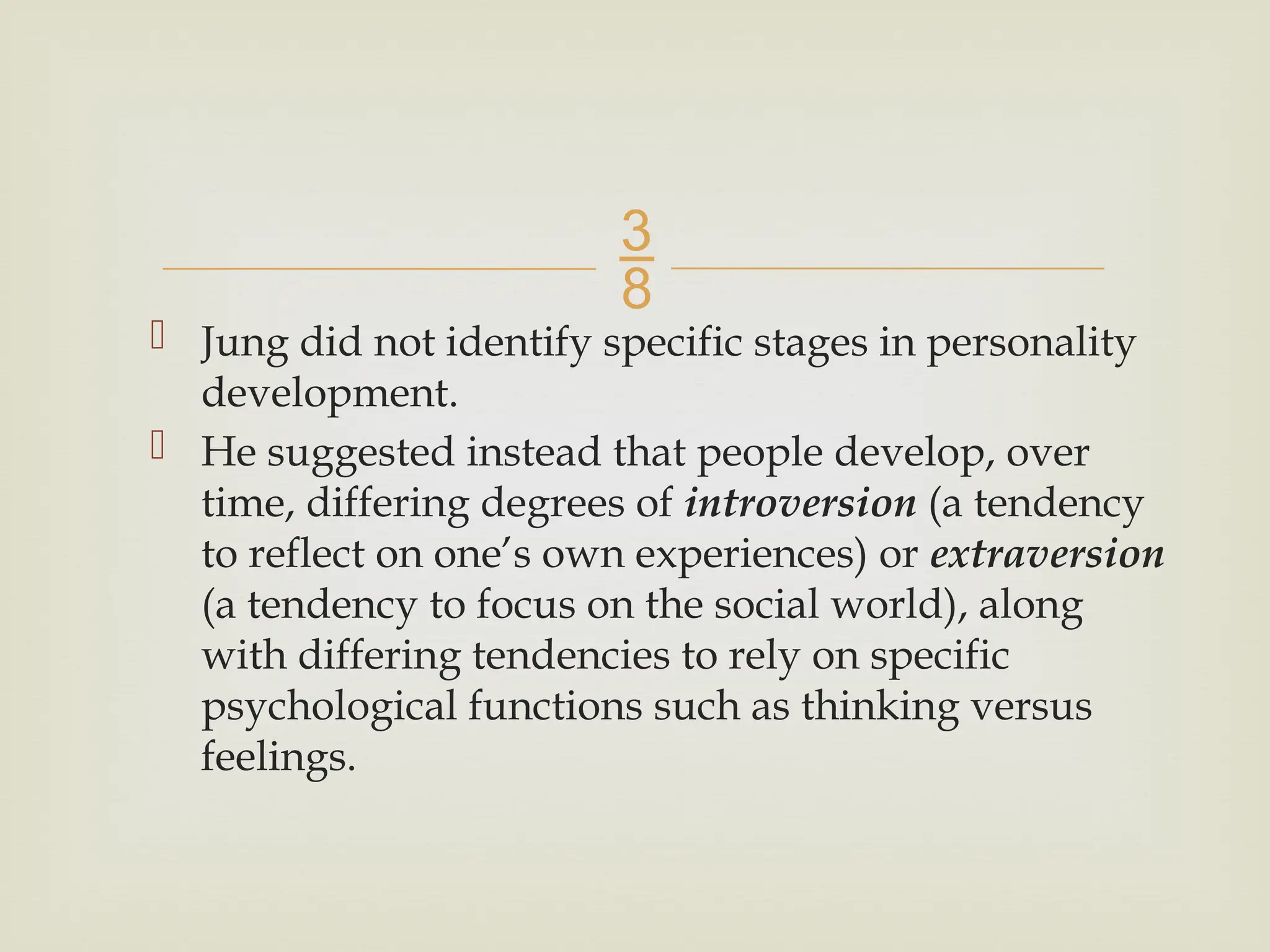 
 Jung did not identify specific stages in personality
development.
 He suggested instead that people develop, over
time, differing degrees of introversion (a tendency
to reflect on one’s own experiences) or extraversion
(a tendency to focus on the social world), along
with differing tendencies to rely on specific
psychological functions such as thinking versus
feelings.
 
