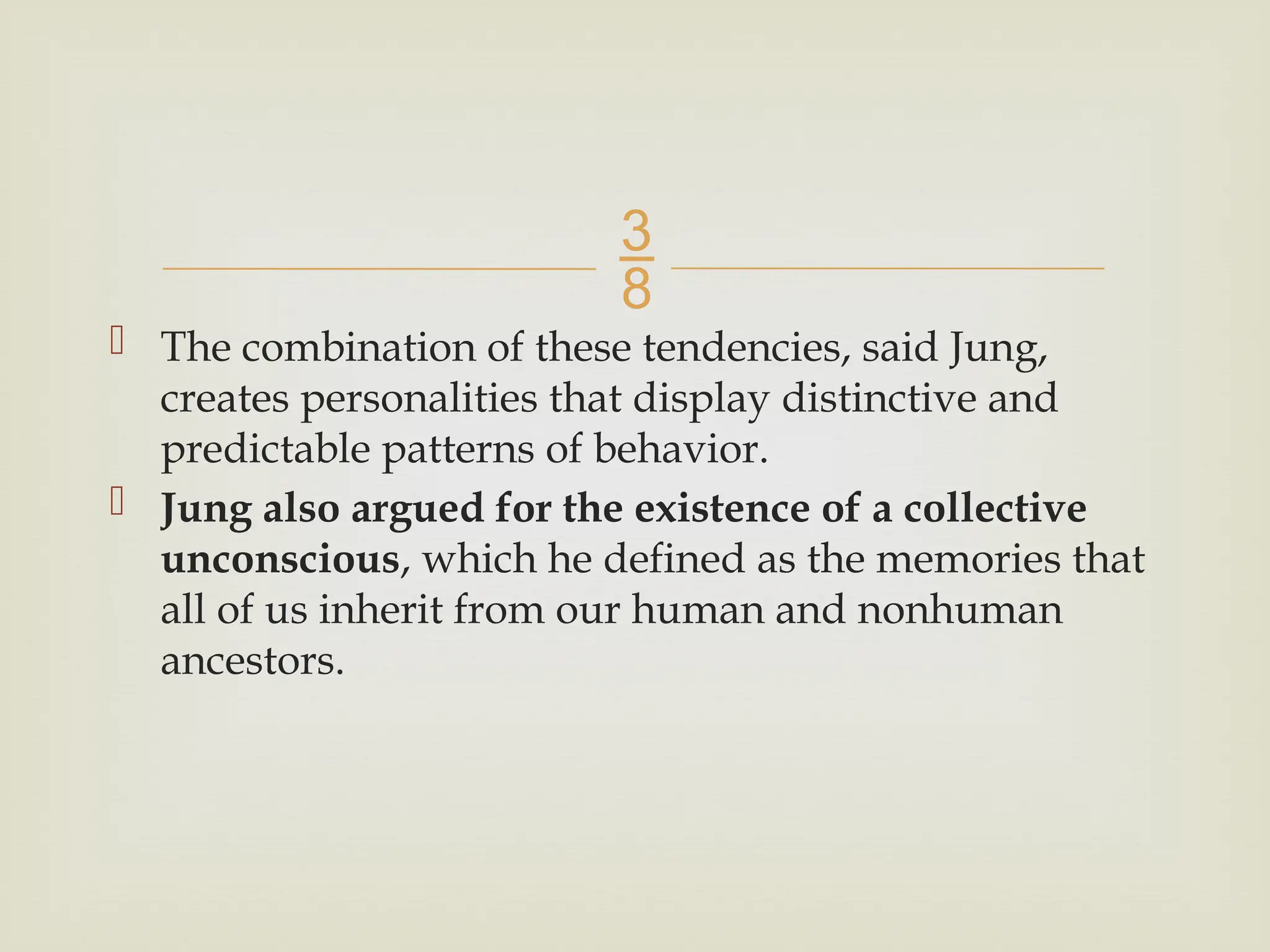 
 The combination of these tendencies, said Jung,
creates personalities that display distinctive and
predictable patterns of behavior.
 Jung also argued for the existence of a collective
unconscious, which he defined as the memories that
all of us inherit from our human and nonhuman
ancestors.
 
