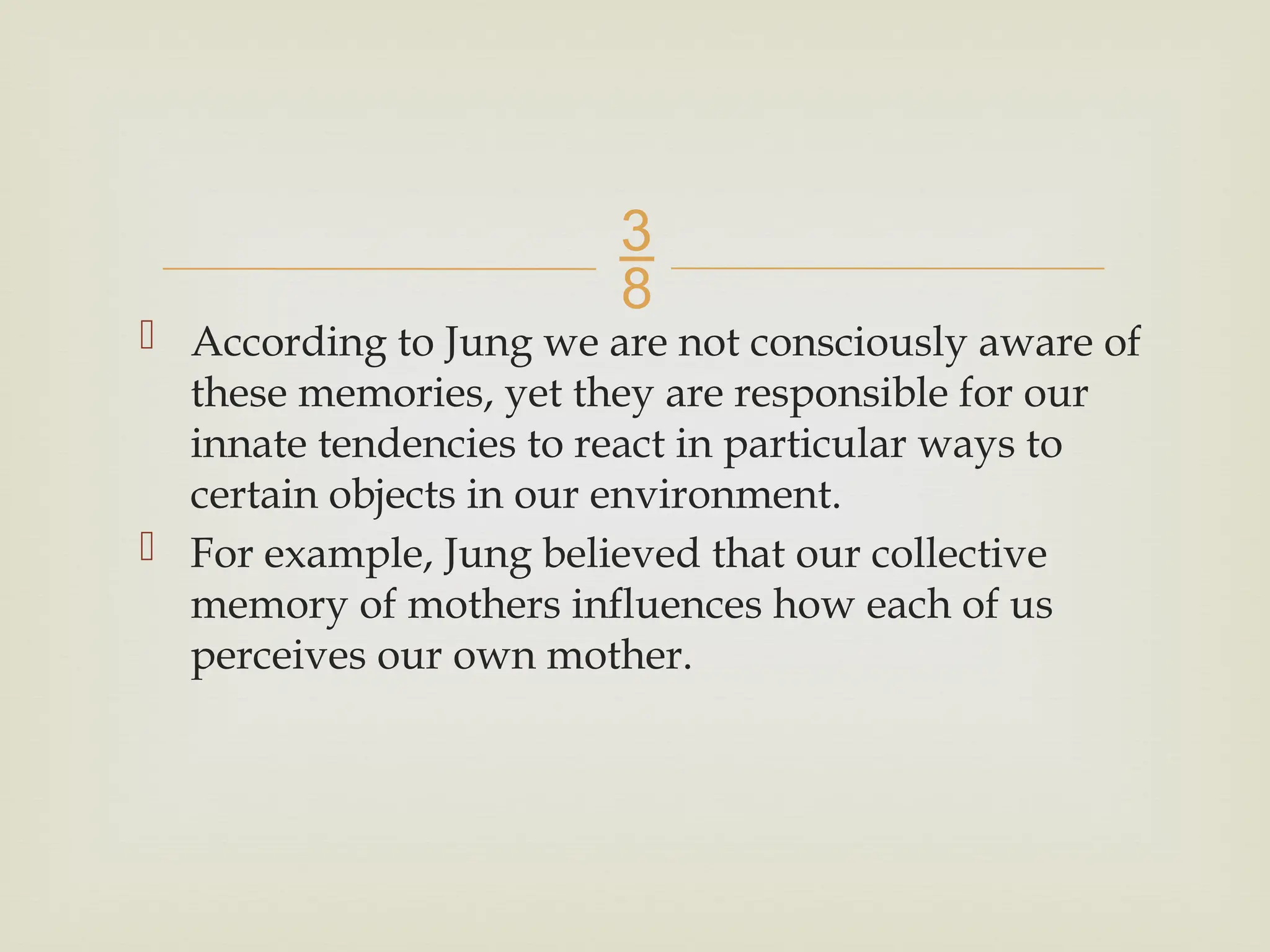 
 According to Jung we are not consciously aware of
these memories, yet they are responsible for our
innate tendencies to react in particular ways to
certain objects in our environment.
 For example, Jung believed that our collective
memory of mothers influences how each of us
perceives our own mother.
 