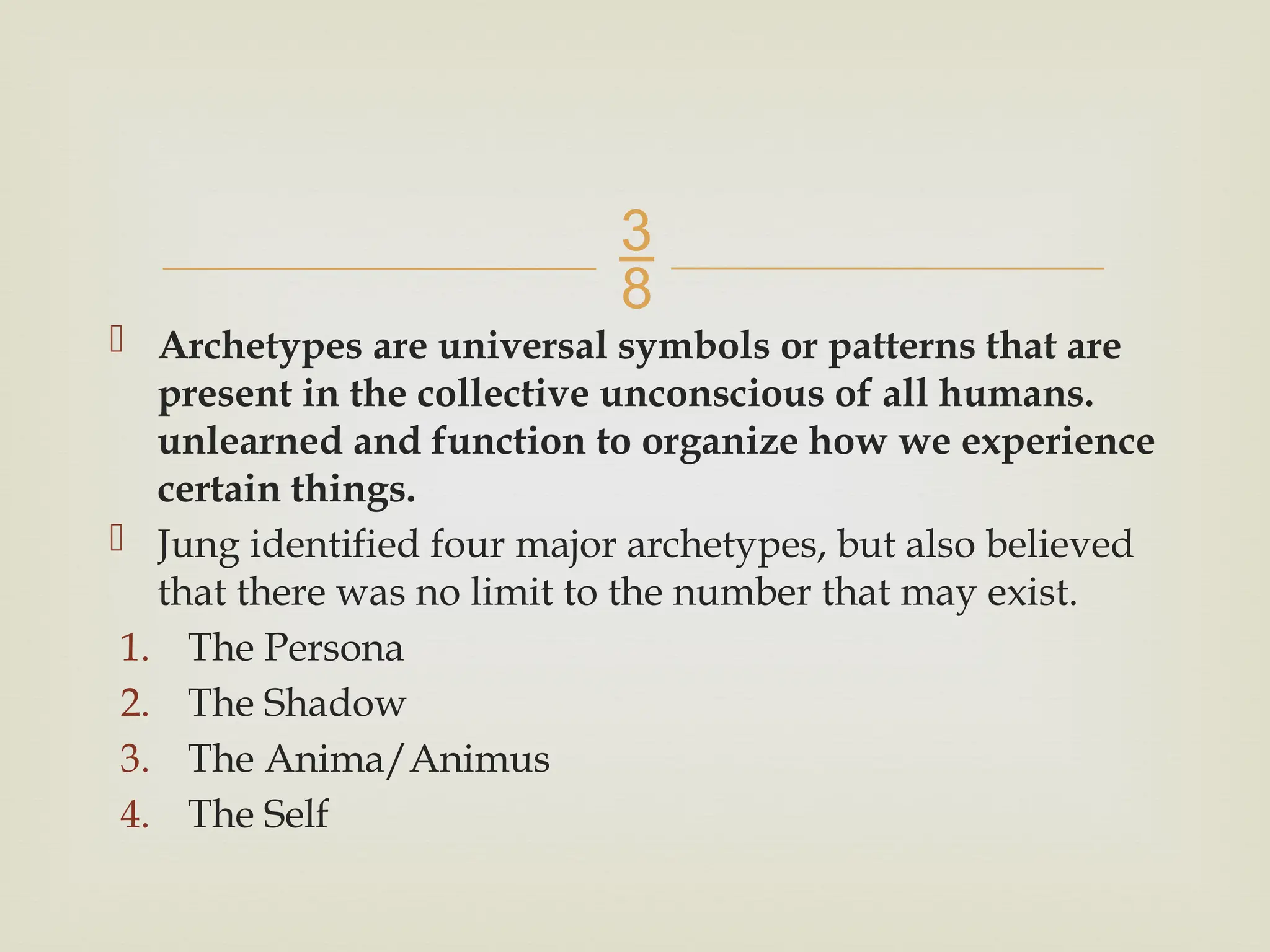 
 Archetypes are universal symbols or patterns that are
present in the collective unconscious of all humans.
unlearned and function to organize how we experience
certain things.
 Jung identified four major archetypes, but also believed
that there was no limit to the number that may exist.
1. The Persona
2. The Shadow
3. The Anima/Animus
4. The Self
 