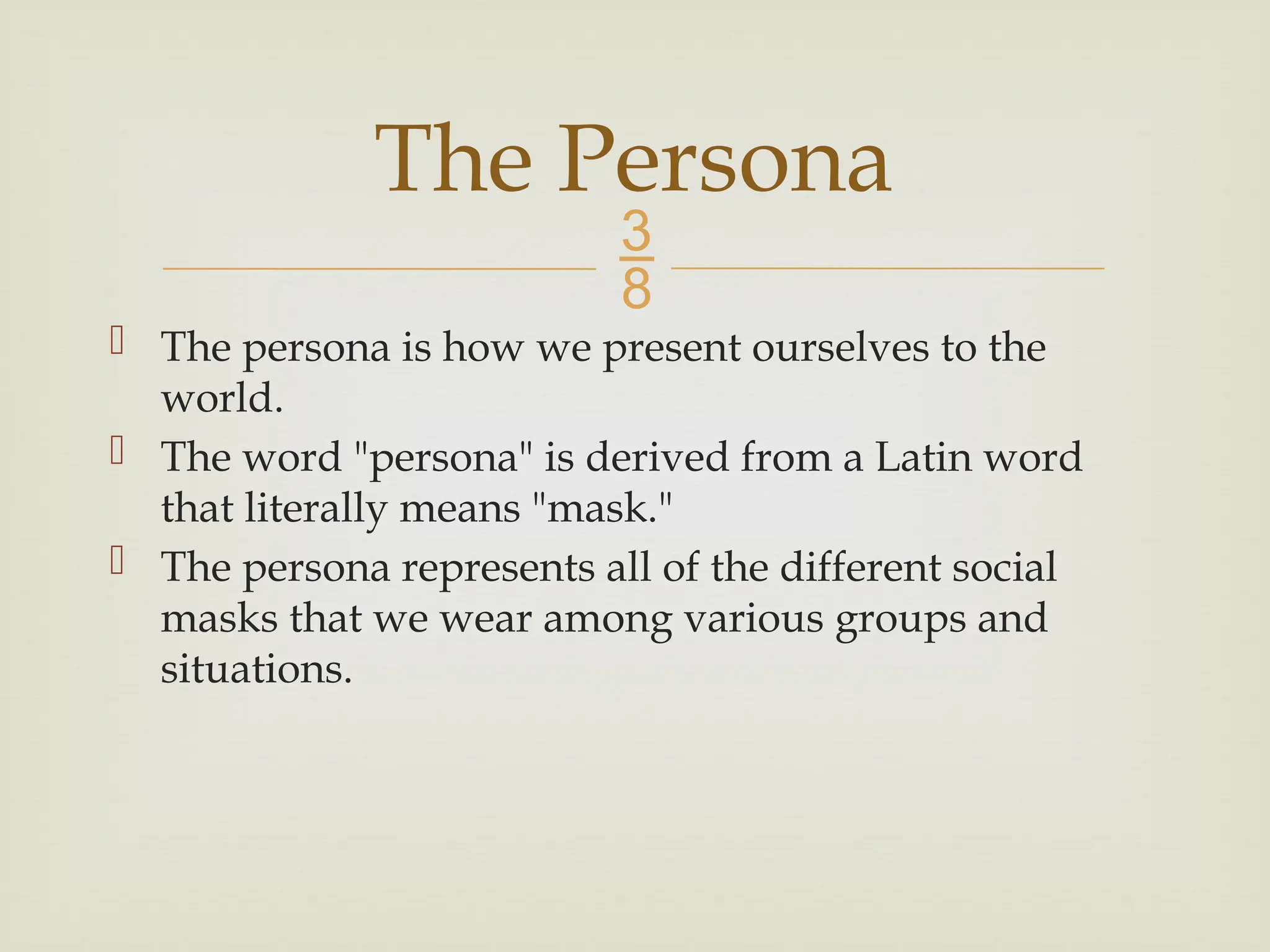 
 The persona is how we present ourselves to the
world.
 The word "persona" is derived from a Latin word
that literally means "mask."
 The persona represents all of the different social
masks that we wear among various groups and
situations.
The Persona
 