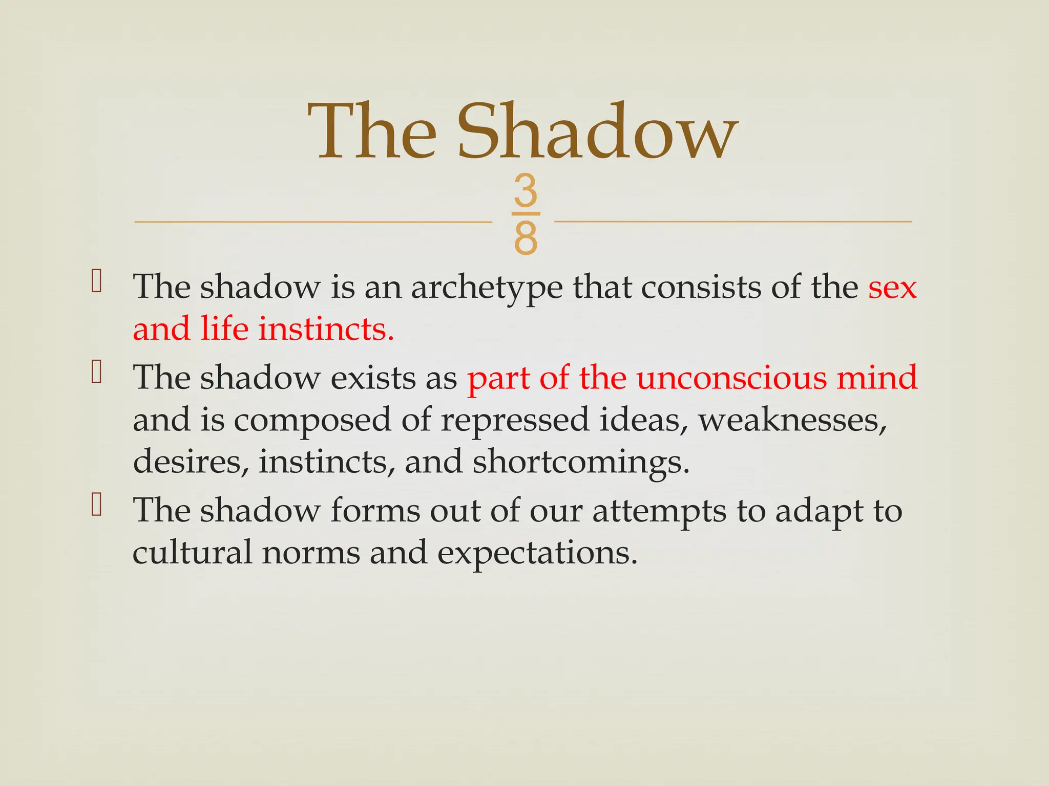 
 The shadow is an archetype that consists of the sex
and life instincts.
 The shadow exists as part of the unconscious mind
and is composed of repressed ideas, weaknesses,
desires, instincts, and shortcomings.
 The shadow forms out of our attempts to adapt to
cultural norms and expectations.
The Shadow
 