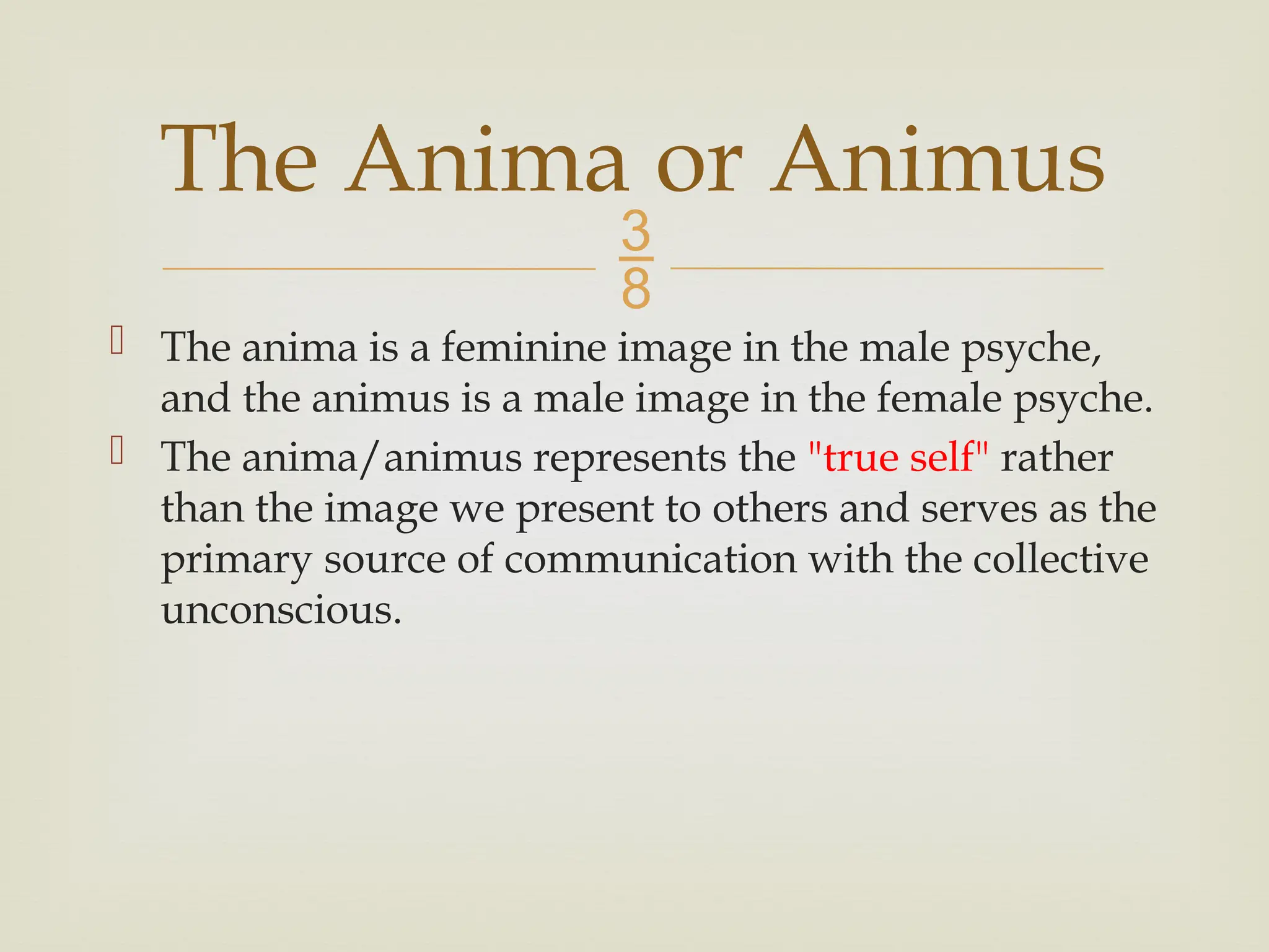 
 The anima is a feminine image in the male psyche,
and the animus is a male image in the female psyche.
 The anima/animus represents the "true self" rather
than the image we present to others and serves as the
primary source of communication with the collective
unconscious.
The Anima or Animus
 