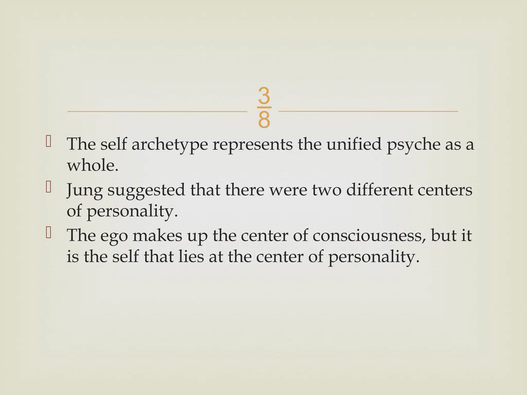 
 The self archetype represents the unified psyche as a
whole.
 Jung suggested that there were two different centers
of personality.
 The ego makes up the center of consciousness, but it
is the self that lies at the center of personality.
 