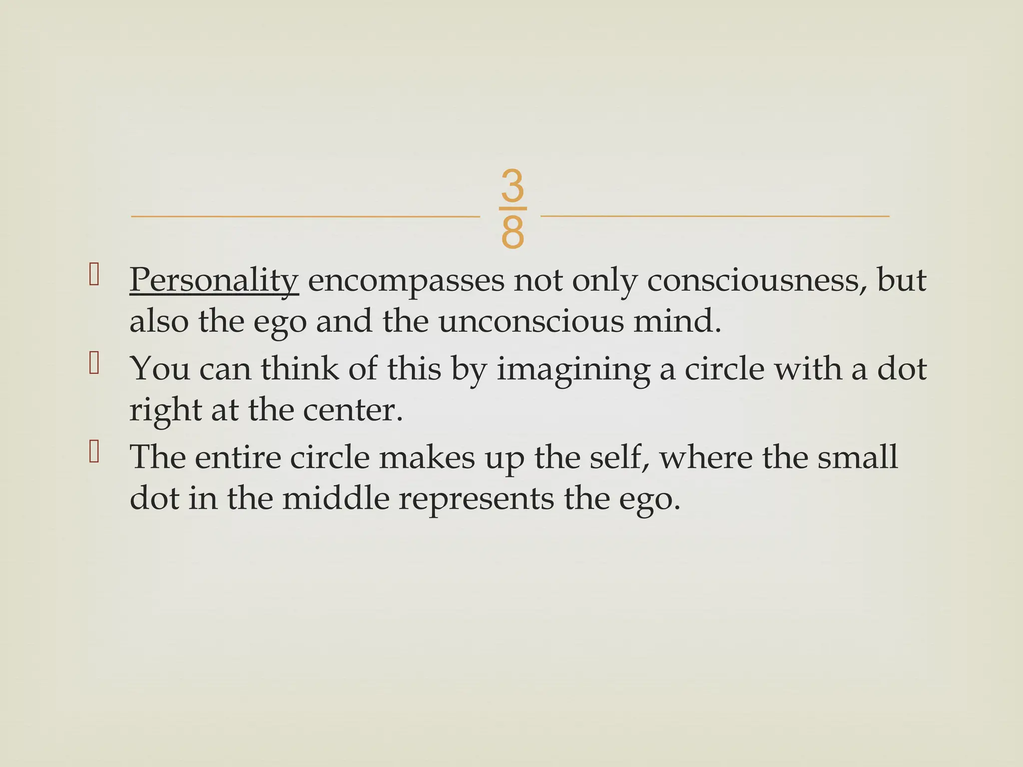 
 Personality encompasses not only consciousness, but
also the ego and the unconscious mind.
 You can think of this by imagining a circle with a dot
right at the center.
 The entire circle makes up the self, where the small
dot in the middle represents the ego.
 