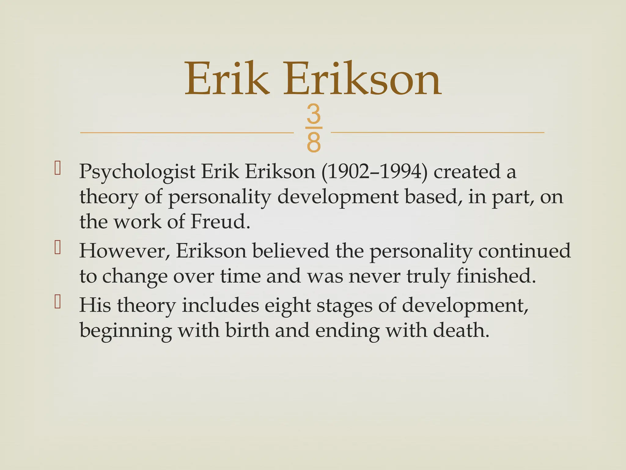 
 Psychologist Erik Erikson (1902–1994) created a
theory of personality development based, in part, on
the work of Freud.
 However, Erikson believed the personality continued
to change over time and was never truly finished.
 His theory includes eight stages of development,
beginning with birth and ending with death.
Erik Erikson
 