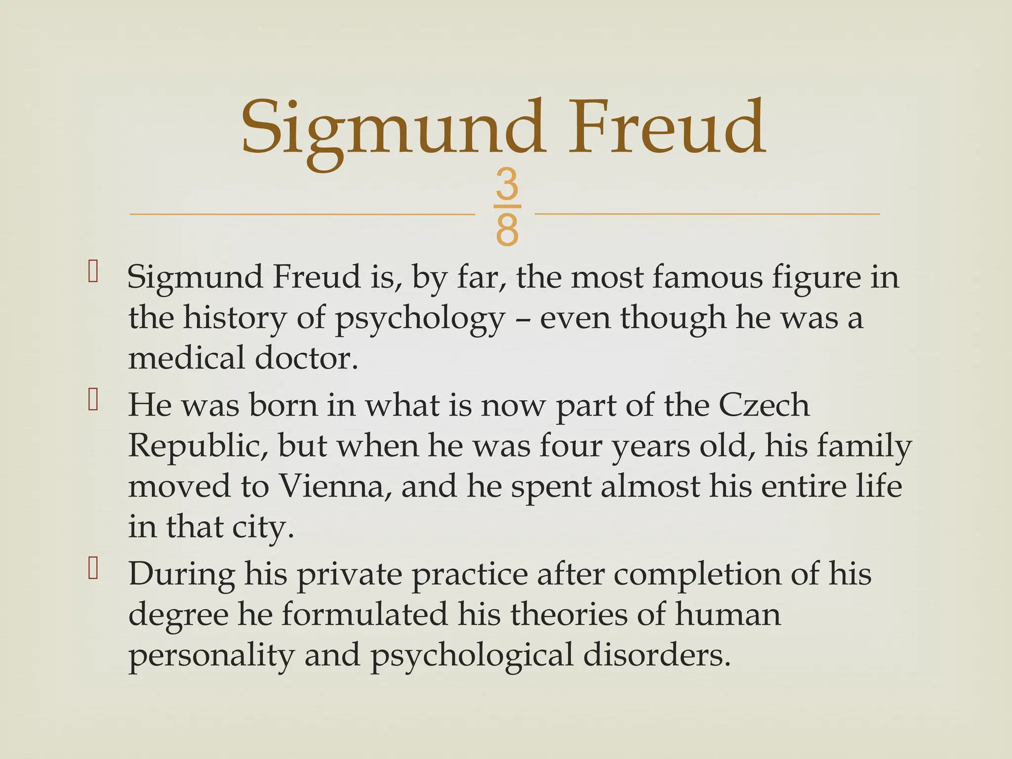 
 Sigmund Freud is, by far, the most famous figure in
the history of psychology – even though he was a
medical doctor.
 He was born in what is now part of the Czech
Republic, but when he was four years old, his family
moved to Vienna, and he spent almost his entire life
in that city.
 During his private practice after completion of his
degree he formulated his theories of human
personality and psychological disorders.
Sigmund Freud
 