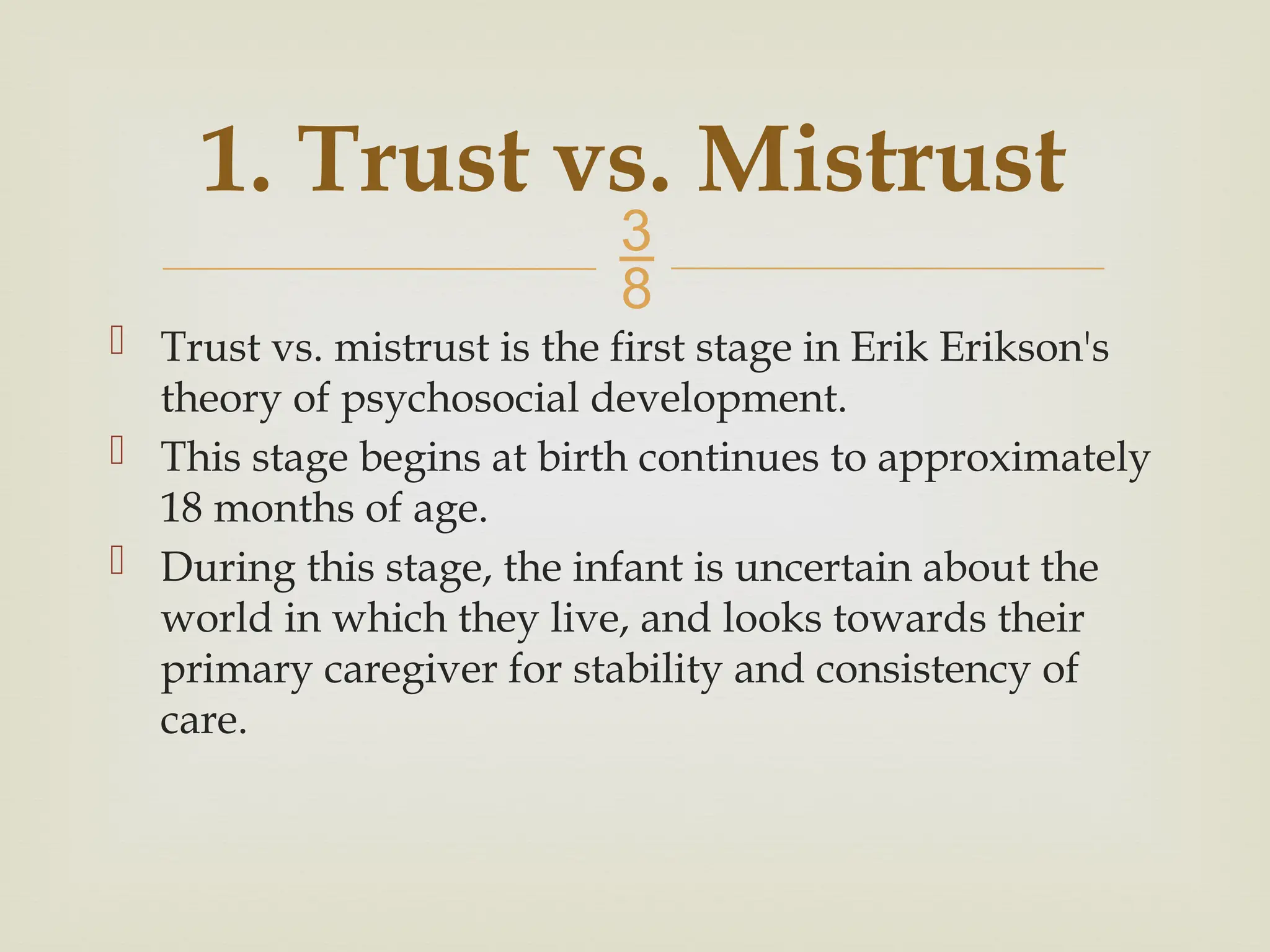 
 Trust vs. mistrust is the first stage in Erik Erikson's
theory of psychosocial development.
 This stage begins at birth continues to approximately
18 months of age.
 During this stage, the infant is uncertain about the
world in which they live, and looks towards their
primary caregiver for stability and consistency of
care.
1. Trust vs. Mistrust
 