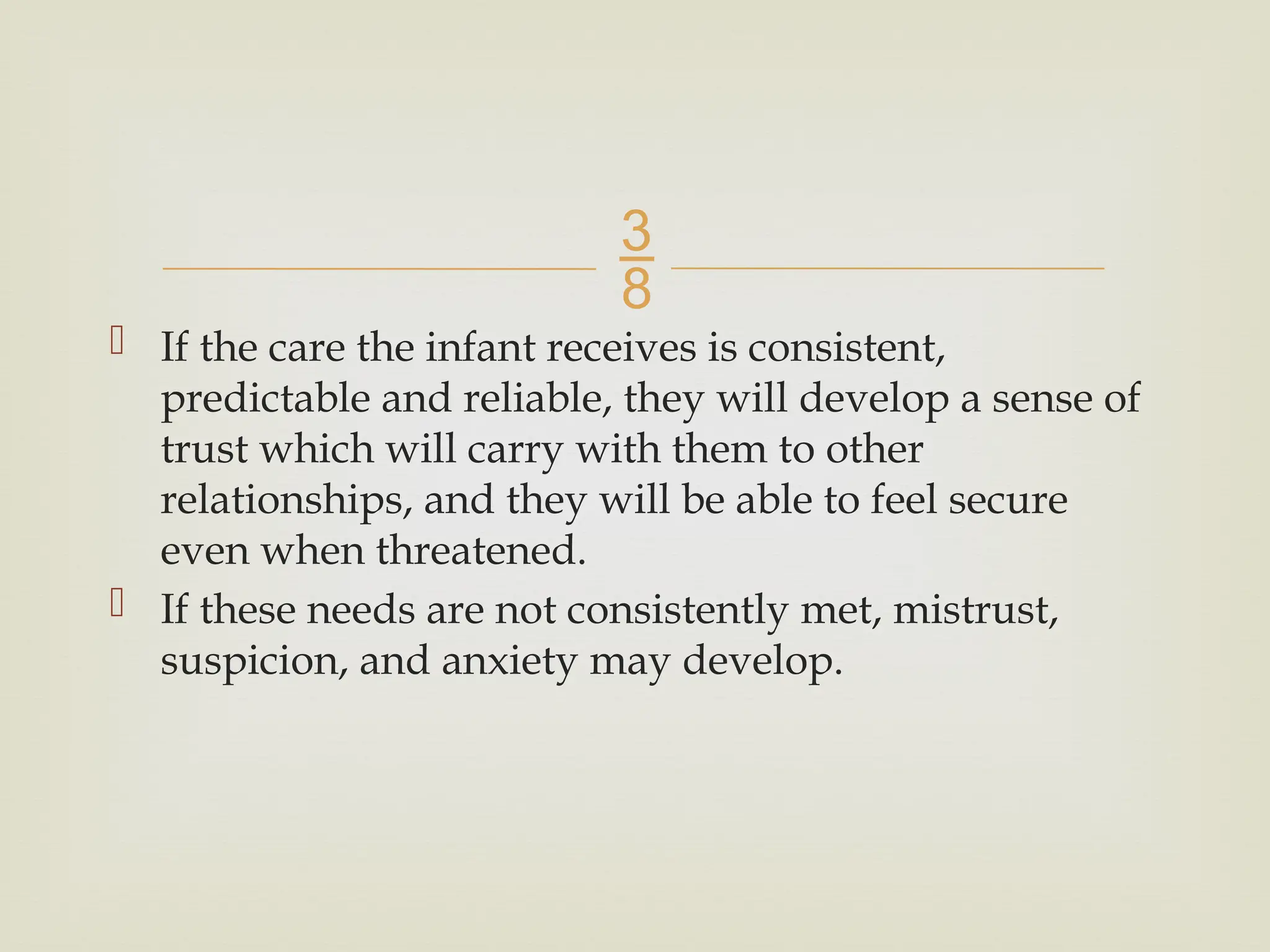 
 If the care the infant receives is consistent,
predictable and reliable, they will develop a sense of
trust which will carry with them to other
relationships, and they will be able to feel secure
even when threatened.
 If these needs are not consistently met, mistrust,
suspicion, and anxiety may develop.
 