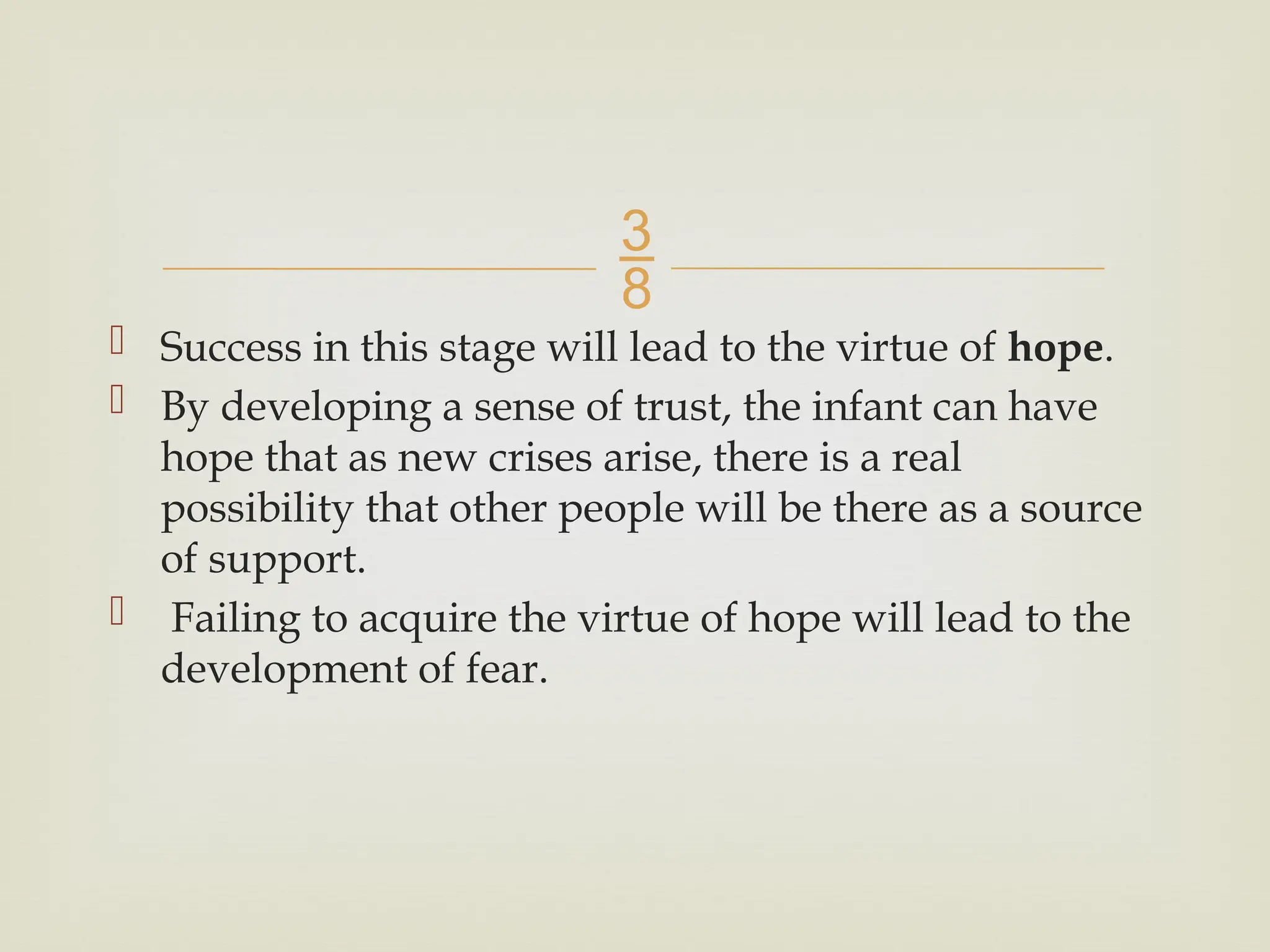 
 Success in this stage will lead to the virtue of hope.
 By developing a sense of trust, the infant can have
hope that as new crises arise, there is a real
possibility that other people will be there as a source
of support.
 Failing to acquire the virtue of hope will lead to the
development of fear.
 