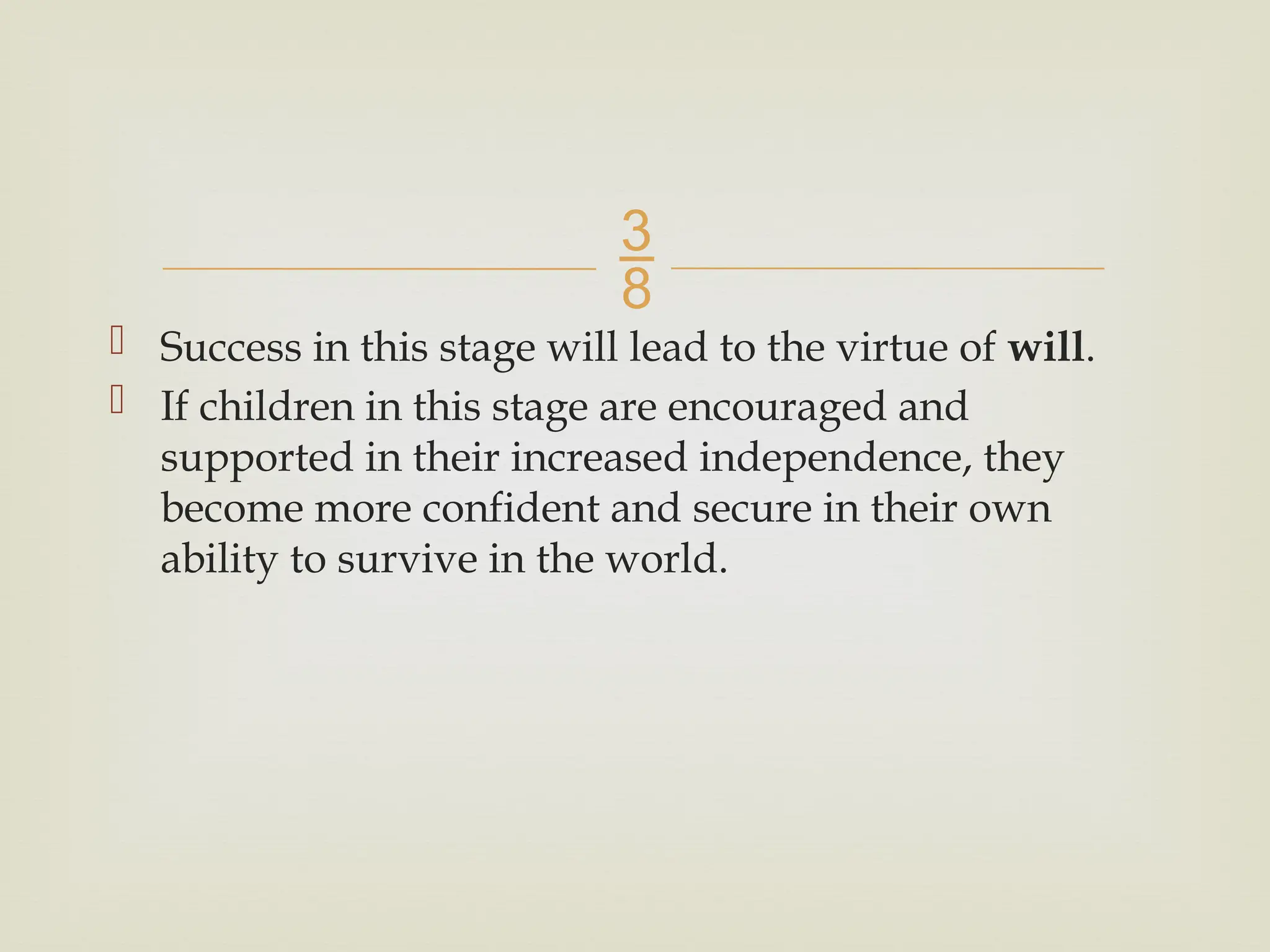 
 Success in this stage will lead to the virtue of will.
 If children in this stage are encouraged and
supported in their increased independence, they
become more confident and secure in their own
ability to survive in the world.
 